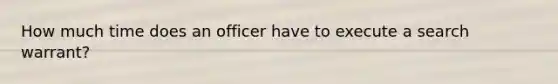 How much time does an officer have to execute a search warrant?