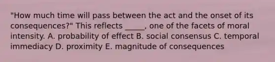 "How much time will pass between the act and the onset of its consequences?" This reflects _____, one of the facets of moral intensity. A. probability of effect B. social consensus C. temporal immediacy D. proximity E. magnitude of consequences