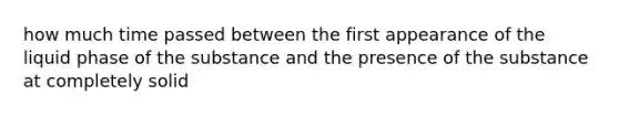 how much time passed between the first appearance of the liquid phase of the substance and the presence of the substance at completely solid