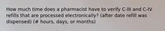 How much time does a pharmacist have to verify C-III and C-IV refills that are processed electronically? (after date refill was dispensed) (# hours, days, or months)