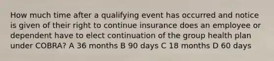 How much time after a qualifying event has occurred and notice is given of their right to continue insurance does an employee or dependent have to elect continuation of the group health plan under COBRA? A 36 months B 90 days C 18 months D 60 days