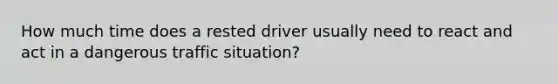 How much time does a rested driver usually need to react and act in a dangerous traffic situation?