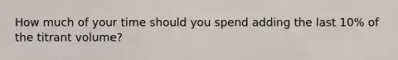 How much of your time should you spend adding the last 10% of the titrant volume?