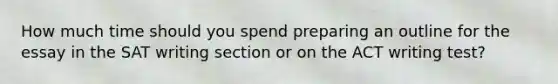 How much time should you spend preparing an outline for the essay in the SAT writing section or on the ACT writing test?