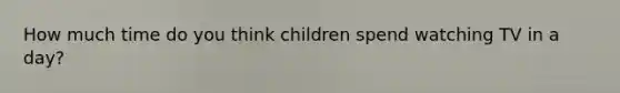 How much time do you think children spend watching TV in a day?
