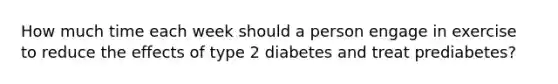 How much time each week should a person engage in exercise to reduce the effects of type 2 diabetes and treat prediabetes?