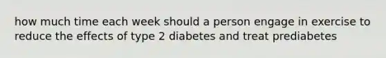 how much time each week should a person engage in exercise to reduce the effects of type 2 diabetes and treat prediabetes