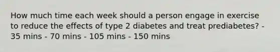 How much time each week should a person engage in exercise to reduce the effects of type 2 diabetes and treat prediabetes? - 35 mins - 70 mins - 105 mins - 150 mins