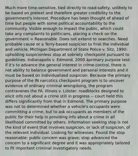 Much more time-sensitive, tied directly to road-safety, unlikely to be based on pretext and therefore greater credibility to the government's interest. Procedure has been thought of ahead of time but people with some political accountability to the community. Visible enough to impact the public, which could take any complaints to politicians, placing a check on the government = Reasonable. Does not extend to searches. Need probable cause or a Terry-based suspicion to frisk the individual and vehicle. Michigan Department of State Police v. Sitz, 1990: upholding suspicionless stop at sobriety checkpoint pursuant to guidelines. Indianapolis v. Edmond, 2000 àprimary purpose test: if it's to advance the general interest in crime control, there is not ability to balance government and personal interests and it must be based on individualized suspicion. Because the primary purpose of the IN narcotics checkpoint program is to uncover evidence of ordinary criminal wrongdoing, the program contravenes the FA. Illinois v. Lidster: roadblocks designed to elicit info not about a crime still in progress -- court held this differs significantly from that in Edmond. The primary purpose was not to determined whether a vehicle's occupants were committing a crime, but to ask occupants as members of the public for their help in providing info about a crime in all likelihood committed by others. Information seeking stop is not the kind of event that involves suspicion, or lack of suspicion, of the relevant individual. Looking for witnesses. Found the stop reasonable: public concern was grave; stop advanced the concern to a significant degree and it was appropriately tailored to fit important criminal investigatory needs.