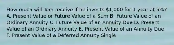 How much will Tom receive if he invests 1,000 for 1 year at 5%? A. Present Value or Future Value of a Sum B. Future Value of an Ordinary Annuity C. Future Value of an Annuity Due D. Present Value of an Ordinary Annuity E. Present Value of an Annuity Due F. Present Value of a Deferred Annuity Single