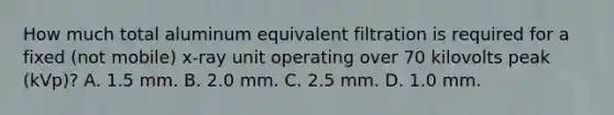 How much total aluminum equivalent filtration is required for a fixed (not mobile) x-ray unit operating over 70 kilovolts peak (kVp)? A. 1.5 mm. B. 2.0 mm. C. 2.5 mm. D. 1.0 mm.