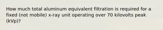 How much total aluminum equivalent filtration is required for a fixed (not mobile) x-ray unit operating over 70 kilovolts peak (kVp)?