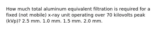 How much total aluminum equivalent filtration is required for a fixed (not mobile) x-ray unit operating over 70 kilovolts peak (kVp)? 2.5 mm. 1.0 mm. 1.5 mm. 2.0 mm.