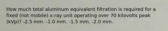 How much total aluminum equivalent filtration is required for a fixed (not mobile) x-ray unit operating over 70 kilovolts peak (kVp)? -2.5 mm. -1.0 mm. -1.5 mm. -2.0 mm.