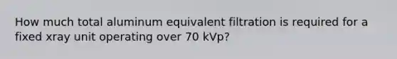 How much total aluminum equivalent filtration is required for a fixed xray unit operating over 70 kVp?