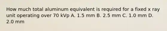 How much total aluminum equivalent is required for a fixed x ray unit operating over 70 kVp A. 1.5 mm B. 2.5 mm C. 1.0 mm D. 2.0 mm