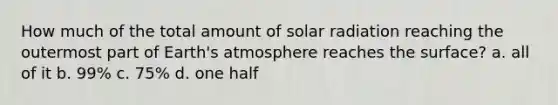 How much of the total amount of <a href='https://www.questionai.com/knowledge/kr1ksgm4Kk-solar-radiation' class='anchor-knowledge'>solar radiation</a> reaching the outermost part of <a href='https://www.questionai.com/knowledge/kRonPjS5DU-earths-atmosphere' class='anchor-knowledge'>earth's atmosphere</a> reaches the surface? a. all of it b. 99% c. 75% d. one half