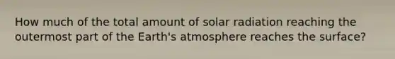 How much of the total amount of solar radiation reaching the outermost part of the Earth's atmosphere reaches the surface?