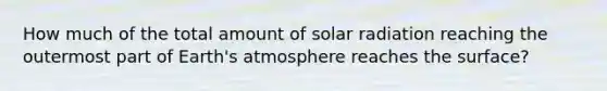 How much of the total amount of solar radiation reaching the outermost part of Earth's atmosphere reaches the surface?