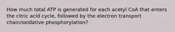 How much total ATP is generated for each acetyl CoA that enters the citric acid cycle, followed by the electron transport chain/oxidative phosphorylation?