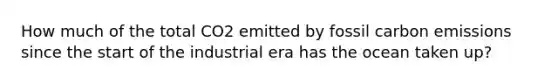 How much of the total CO2 emitted by fossil carbon emissions since the start of the industrial era has the ocean taken up?