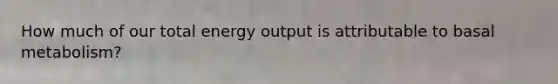 How much of our total energy output is attributable to basal metabolism?