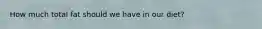 How much total fat should we have in our diet?