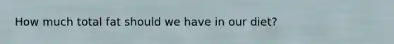 How much total fat should we have in our diet?
