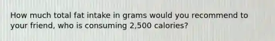 How much total fat intake in grams would you recommend to your friend, who is consuming 2,500 calories?