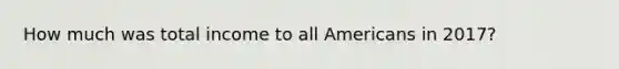 How much was total income to all Americans in 2017?