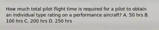 How much total pilot flight time is required for a pilot to obtain an individual type rating on a performance aircraft? A. 50 hrs B. 100 hrs C. 200 hrs D. 250 hrs