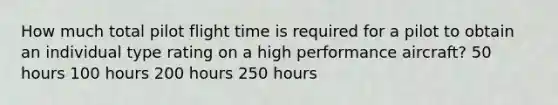 How much total pilot flight time is required for a pilot to obtain an individual type rating on a high performance aircraft? 50 hours 100 hours 200 hours 250 hours