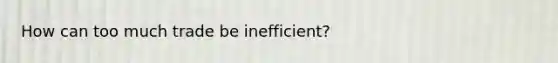 How can too much trade be inefficient?