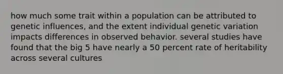 how much some trait within a population can be attributed to genetic influences, and the extent individual genetic variation impacts differences in observed behavior. several studies have found that the big 5 have nearly a 50 percent rate of heritability across several cultures