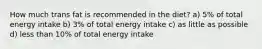 How much trans fat is recommended in the diet? a) 5% of total energy intake b) 3% of total energy intake c) as little as possible d) less than 10% of total energy intake