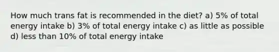 How much trans fat is recommended in the diet? a) 5% of total energy intake b) 3% of total energy intake c) as little as possible d) <a href='https://www.questionai.com/knowledge/k7BtlYpAMX-less-than' class='anchor-knowledge'>less than</a> 10% of total energy intake