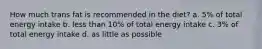 How much trans fat is recommended in the diet? a. 5% of total energy intake b. less than 10% of total energy intake c. 3% of total energy intake d. as little as possible