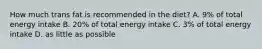 How much trans fat is recommended in the diet? A. 9% of total energy intake B. 20% of total energy intake C. 3% of total energy intake D. as little as possible