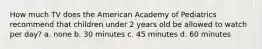 How much TV does the American Academy of Pediatrics recommend that children under 2 years old be allowed to watch per day? a. none b. 30 minutes c. 45 minutes d. 60 minutes