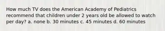 How much TV does the American Academy of Pediatrics recommend that children under 2 years old be allowed to watch per day? a. none b. 30 minutes c. 45 minutes d. 60 minutes