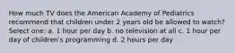 How much TV does the American Academy of Pediatrics recommend that children under 2 years old be allowed to watch? Select one: a. 1 hour per day b. no television at all c. 1 hour per day of children's programming d. 2 hours per day