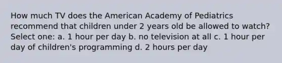 How much TV does the American Academy of Pediatrics recommend that children under 2 years old be allowed to watch? Select one: a. 1 hour per day b. no television at all c. 1 hour per day of children's programming d. 2 hours per day