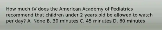 How much tV does the American Academy of Pediatrics recommend that children under 2 years old be allowed to watch per day? A. None B. 30 minutes C. 45 minutes D. 60 minutes