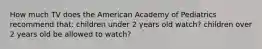 How much TV does the American Academy of Pediatrics recommend that: children under 2 years old watch? children over 2 years old be allowed to watch?