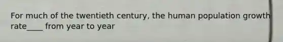 For much of the twentieth century, the human population growth rate____ from year to year