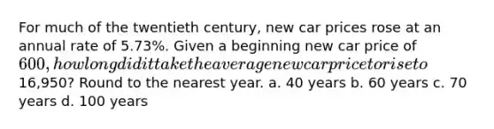 For much of the twentieth century, new car prices rose at an annual rate of 5.73%. Given a beginning new car price of 600, how long did it take the average new car price to rise to16,950? Round to the nearest year. a. 40 years b. 60 years c. 70 years d. 100 years