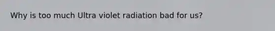 Why is too much Ultra violet radiation bad for us?