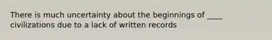 There is much uncertainty about the beginnings of ____ civilizations due to a lack of written records