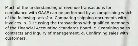 Much of the understanding of revenue transactions for compliance with GAAP can be performed by accomplishing which of the following tasks? a. Comparing shipping documents with invoices. b. Discussing the transactions with qualified members of the Financial Accounting Standards Board. c. Examining sales contracts and inquiry of management. d. Confirming sales with customers.