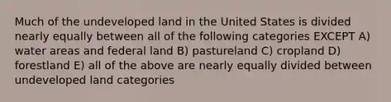 Much of the undeveloped land in the United States is divided nearly equally between all of the following categories EXCEPT A) water areas and federal land B) pastureland C) cropland D) forestland E) all of the above are nearly equally divided between undeveloped land categories